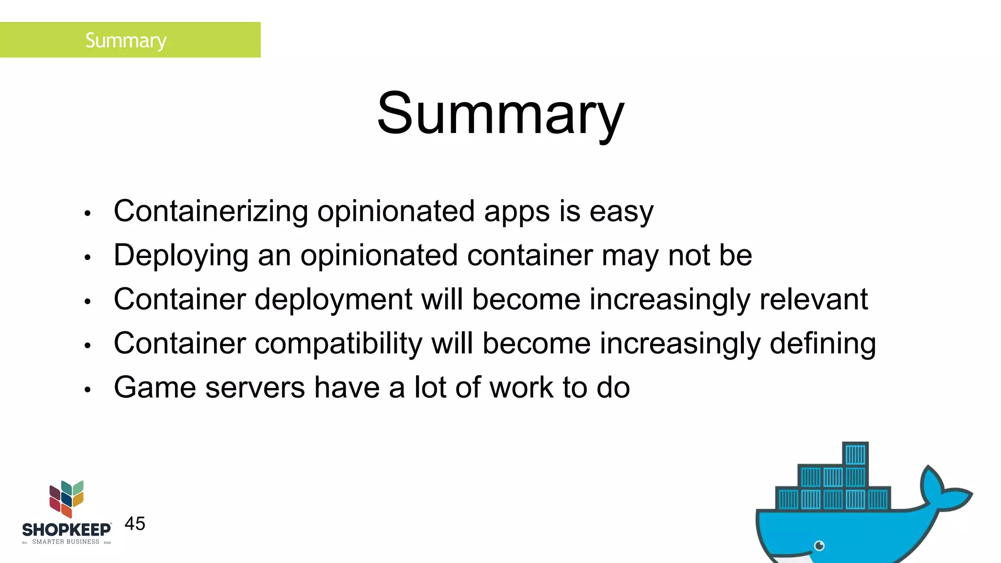 Summary 
45 
Summary 
• Containerizing opinionated apps is easy 
• Deploying an opinionated container may not be 
• Container deployment will become increasingly relevant 
• Container compatibility will become increasingly defining 
• Game servers have a lot of work to do 
 