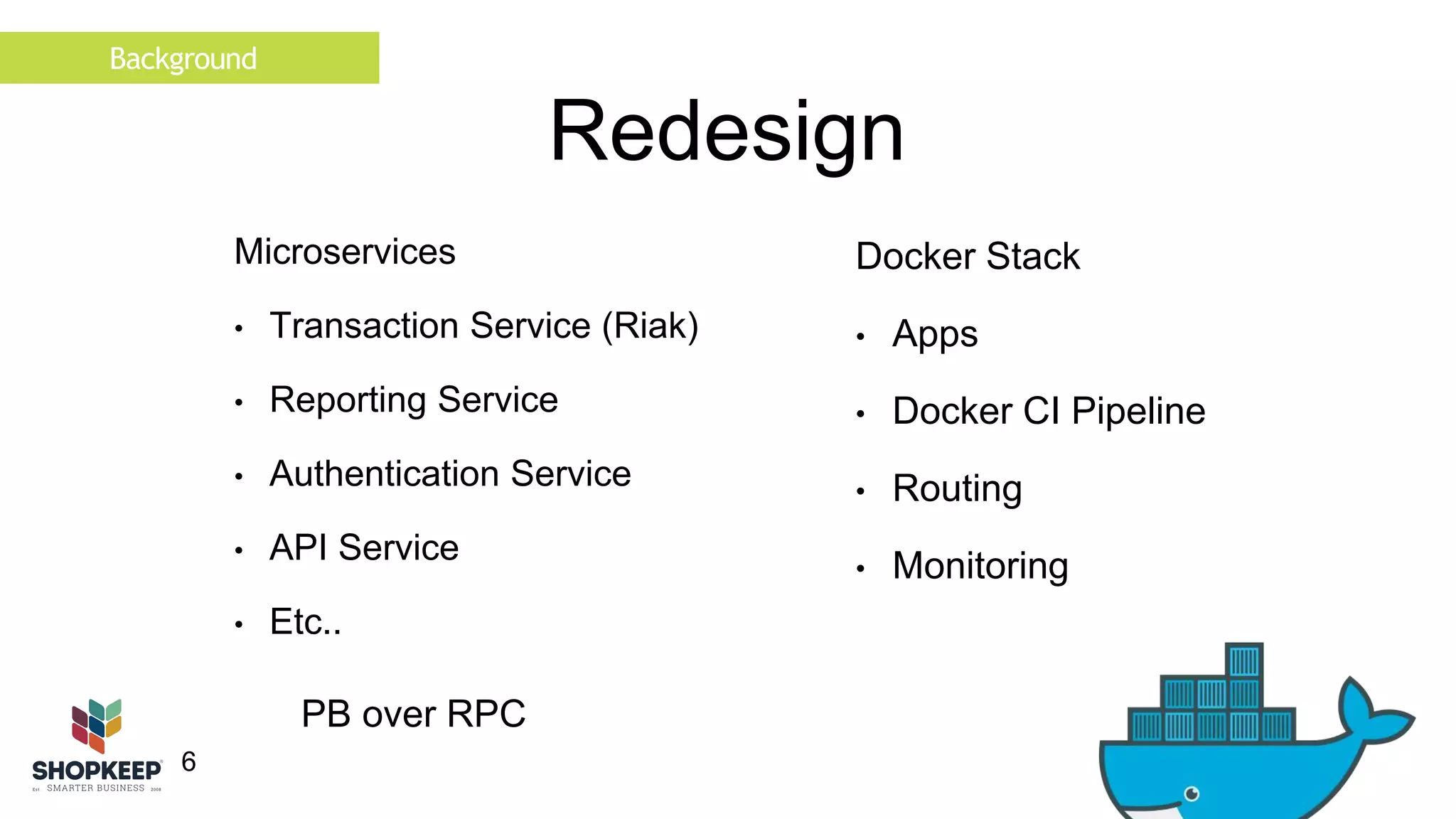 Background 
6 
Redesign 
Microservices 
• Transaction Service (Riak) 
• Reporting Service 
• Authentication Service 
• API Service 
• Etc.. 
Docker Stack 
• Apps 
• Docker CI Pipeline 
• Routing 
• Monitoring 
PB over RPC 
 