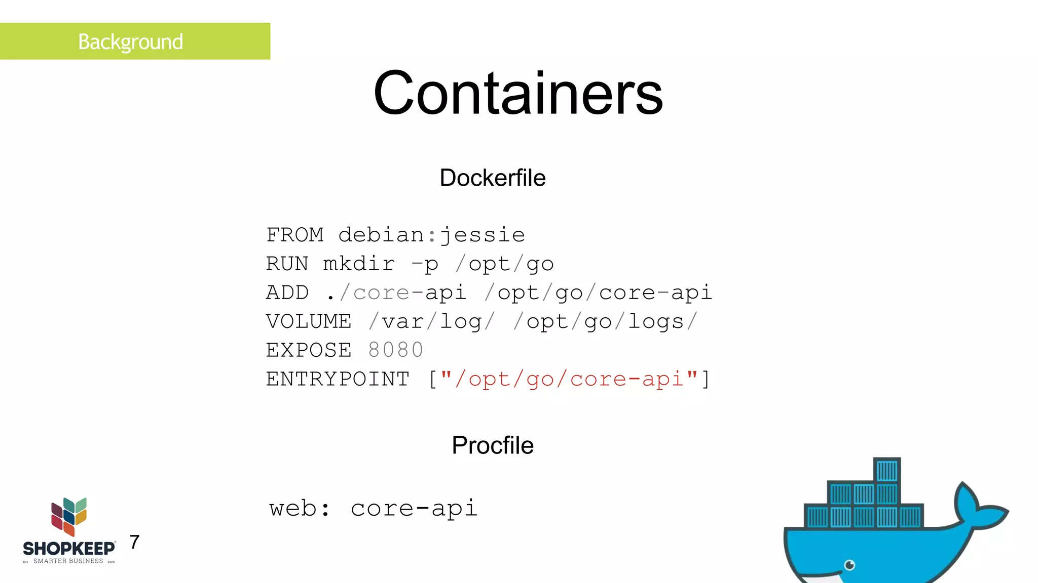 Background 
7 
Containers 
Dockerfile 
FROM debian:jessie 
RUN mkdir -p /opt/go 
ADD ./core-api /opt/go/core-api 
VOLUME /var/log/ /opt/go/logs/ 
EXPOSE 8080 
ENTRYPOINT ["/opt/go/core-api"] 
Procfile 
web: core-api 
 