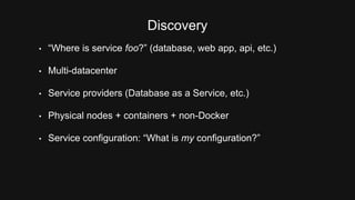 Discovery 
• “Where is service foo?” (database, web app, api, etc.) 
• Multi-datacenter 
• Service providers (Database as a Service, etc.) 
• Physical nodes + containers + non-Docker 
• Service configuration: “What is my configuration?” 
 