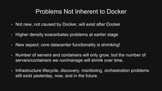 Problems Not Inherent to Docker 
• Not new, not caused by Docker, will exist after Docker 
• Higher density exacerbates problems at earlier stage 
• New aspect: core datacenter functionality is shrinking! 
• Number of servers and containers will only grow, but the number of 
servers/containers we run/manage will shrink over time. 
• Infrastructure lifecycle, discovery, monitoring, orchestration problems 
still exist yesterday, now, and in the future. 
 