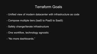 Terraform Goals 
• Unified view of modern datacenter with infrastructure as code 
• Compose multiple tiers (IaaS to PaaS to SaaS) 
• Safely change/iterate infrastructure 
• One workflow, technology agnostic 
• “No more dashboards.” 
 