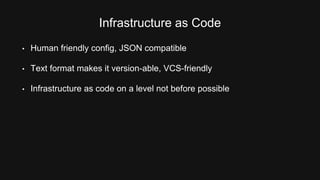 Infrastructure as Code 
• Human friendly config, JSON compatible 
• Text format makes it version-able, VCS-friendly 
• Infrastructure as code on a level not before possible 
 