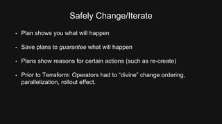 Safely Change/Iterate 
• Plan shows you what will happen 
• Save plans to guarantee what will happen 
• Plans show reasons for certain actions (such as re-create) 
• Prior to Terraform: Operators had to “divine” change ordering, 
parallelization, rollout effect. 
 
