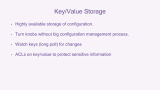 Key/Value Storage 
• Highly available storage of configuration. 
• Turn knobs without big configuration management process. 
• Watch keys (long poll) for changes 
• ACLs on key/value to protect sensitive information 
 