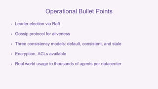 Operational Bullet Points 
• Leader election via Raft 
• Gossip protocol for aliveness 
• Three consistency models: default, consistent, and stale 
• Encryption, ACLs available 
• Real world usage to thousands of agents per datacenter 
 