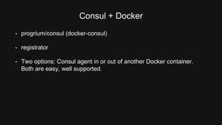 Consul + Docker 
• progrium/consul (docker-consul) 
• registrator 
• Two options: Consul agent in or out of another Docker container. 
Both are easy, well supported. 
 
