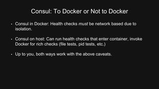Consul: To Docker or Not to Docker 
• Consul in Docker: Health checks must be network based due to 
isolation. 
• Consul on host: Can run health checks that enter container, invoke 
Docker for rich checks (file tests, pid tests, etc.) 
• Up to you, both ways work with the above caveats. 
 