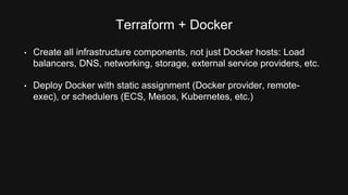 Terraform + Docker 
• Create all infrastructure components, not just Docker hosts: Load 
balancers, DNS, networking, storage, external service providers, etc. 
• Deploy Docker with static assignment (Docker provider, remote-exec), 
or schedulers (ECS, Mesos, Kubernetes, etc.) 
 