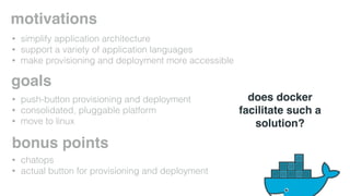 motivations 
goals 
bonus points 
• chatops 
• actual button for provisioning and deployment 
does docker 
facilitate such a 
solution? 
• simplify application architecture 
• support a variety of application languages 
• make provisioning and deployment more accessible 
• push-button provisioning and deployment 
• consolidated, pluggable platform 
• move to linux 
 