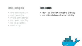 challenges 
• overall complexity 
• maintainability 
• image consistency 
• container reliability 
• log aggregation 
• monitoring 
lessons 
• don’t do the new thing the old way 
• consider division of responsibility 
 