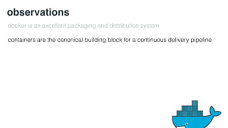 observations 
docker is an excellent packaging and distribution system 
containers are the canonical building block for a continuous delivery pipeline 
 