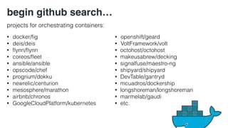 • docker/fig 
• deis/deis 
• flynn/flynn 
• coreos/fleet 
• ansible/ansible 
• opscode/chef 
• progrium/dokku 
• newrelic/centurion 
• mesosphere/marathon 
• airbnb/chronos 
• GoogleCloudPlatform/kubernetes 
• openshift/geard 
• VoltFramework/volt 
• octohost/octohost 
• makeusabrew/decking 
• signalfuse/maestro-ng 
• shipyard/shipyard 
• DevTable/gantryd 
• mcuadros/dockership 
• longshoreman/longshoreman 
• marmelab/gaudi 
• etc. 
begin github search… 
projects for orchestrating containers: 
 