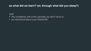 so what did we learn? (or, through what did you sleep?) 
stuff: 
• the complexity will come naturally (so don’t force it) 
• be intentional about your Dockerfile 
 