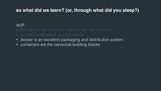 so what did we learn? (or, through what did you sleep?) 
stuff: 
• the complexity will come naturally (so don’t force it) 
• be intentional about your Dockerfile 
• docker is an excellent packaging and distribution system 
• containers are the canonical building blocks 
 