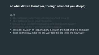 so what did we learn? (or, through what did you sleep?) 
stuff: 
• the complexity will come naturally (so don’t force it) 
• be intentional about your Dockerfile 
• docker is an excellent packaging and distribution system 
• containers are the canonical building blocks 
• consider division of responsibility between the host and the container 
• don’t do the new thing the old way (do the old thing the new way!) 
 