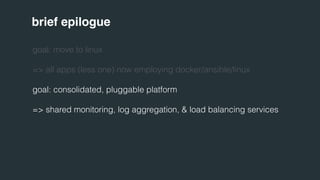 brief epilogue 
goal: move to linux 
=> all apps (less one) now employing docker/ansible/linux 
goal: consolidated, pluggable platform 
=> shared monitoring, log aggregation, & load balancing services 
 