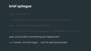 brief epilogue 
goal: move to linux 
=> all apps (less one) now employing docker/ansible/linux 
goal: consolidated, pluggable platform 
=> shared monitoring, log aggregation, & load balancing services 
goal: push-button provisioning and deployment 
=> it works, minimal magic… and it’s well documented 
 