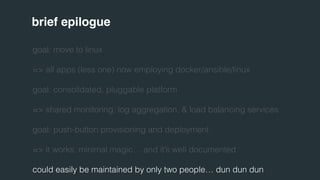 brief epilogue 
goal: move to linux 
=> all apps (less one) now employing docker/ansible/linux 
goal: consolidated, pluggable platform 
=> shared monitoring, log aggregation, & load balancing services 
goal: push-button provisioning and deployment 
=> it works, minimal magic… and it’s well documented 
could easily be maintained by only two people… dun dun dun 
 
