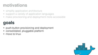 motivations 
• simplify application architecture 
• support a variety of application languages 
• make provisioning and deployment more accessible 
goals 
• push-button provisioning and deployment 
• consolidated, pluggable platform 
• move to linux 
 