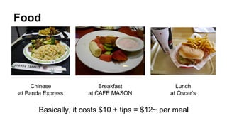 Food
Chinese
at Panda Express
Breakfast
at CAFE MASON
Lunch
at Oscar’s
Basically, it costs $10 + tips = $12~ per meal
 