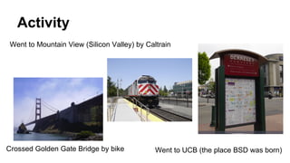 Activity
Crossed Golden Gate Bridge by bike
Went to Mountain View (Silicon Valley) by Caltrain
Went to UCB (the place BSD was born)
 
