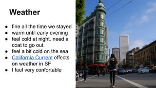 Weather
● fine all the time we stayed
● warm until early evening
● feel cold at night. need a
coat to go out.
● feel a bit cold on the sea
● California Current effects
on weather in SF
● I feel very confortable
 