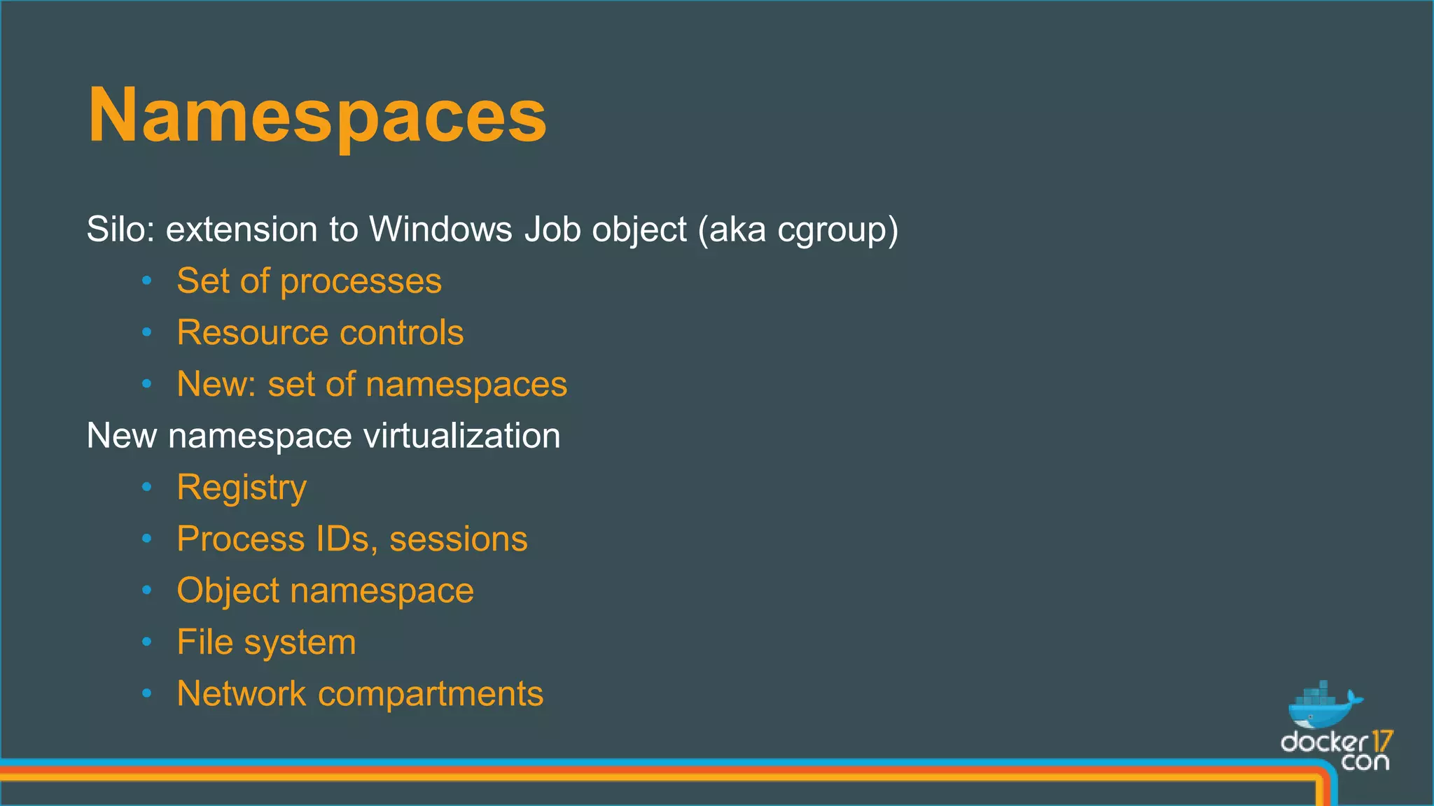 Namespaces
Silo: extension to Windows Job object (aka cgroup)
• Set of processes
• Resource controls
• New: set of namespaces
New namespace virtualization
• Registry
• Process IDs, sessions
• Object namespace
• File system
• Network compartments
 