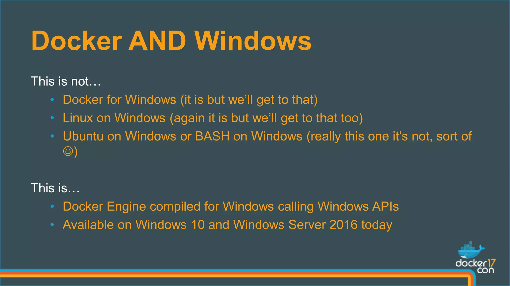 Docker AND Windows
This is not…
• Docker for Windows (it is but we’ll get to that)
• Linux on Windows (again it is but we’ll get to that too)
• Ubuntu on Windows or BASH on Windows (really this one it’s not, sort of
)
This is…
• Docker Engine compiled for Windows calling Windows APIs
• Available on Windows 10 and Windows Server 2016 today
 