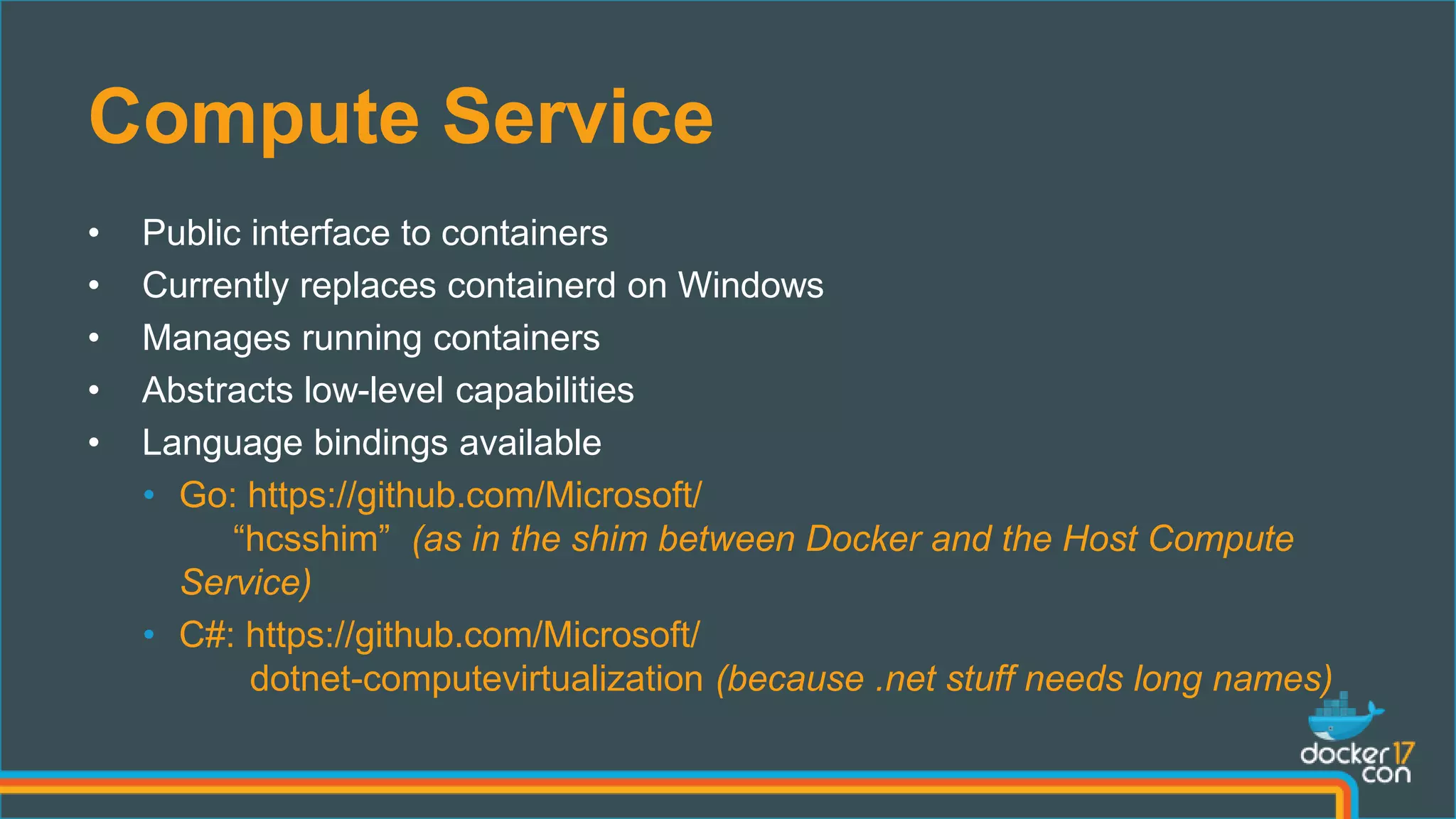 Compute Service
• Public interface to containers
• Currently replaces containerd on Windows
• Manages running containers
• Abstracts low-level capabilities
• Language bindings available
• Go: https://github.com/Microsoft/
“hcsshim” (as in the shim between Docker and the Host Compute
Service)
• C#: https://github.com/Microsoft/
dotnet-computevirtualization (because .net stuff needs long names)
 