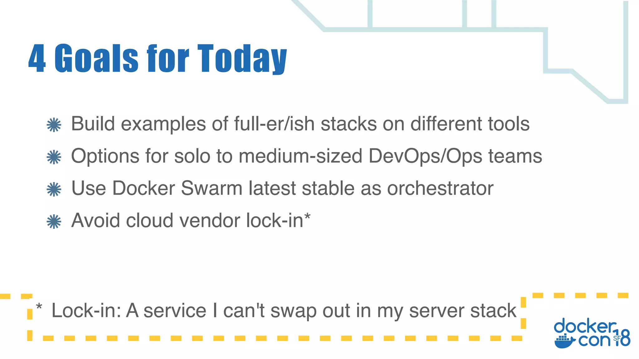 Build examples of full-er/ish stacks on different tools Options for solo to medium-sized DevOps/Ops teams Use Docker Swarm latest stable as orchestrator Avoid cloud vendor lock-in* 4 Goals for Today * Lock-in: A service I can't swap out in my server stack 