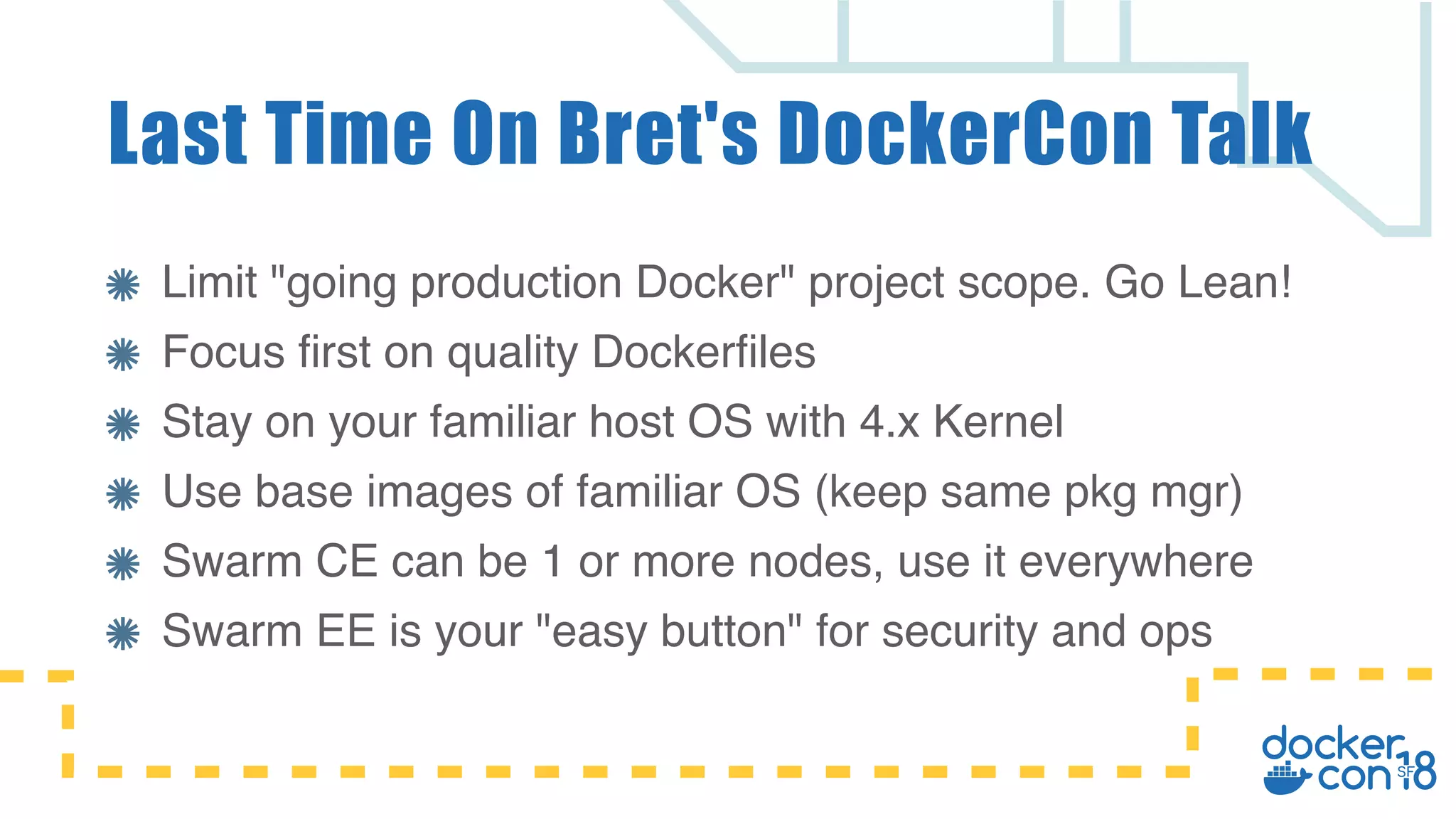 Limit "going production Docker" project scope. Go Lean! Focus first on quality Dockerfiles Stay on your familiar host OS with 4.x Kernel Use base images of familiar OS (keep same pkg mgr) Swarm CE can be 1 or more nodes, use it everywhere Swarm EE is your "easy button" for security and ops Last Time On Bret's DockerCon Talk 