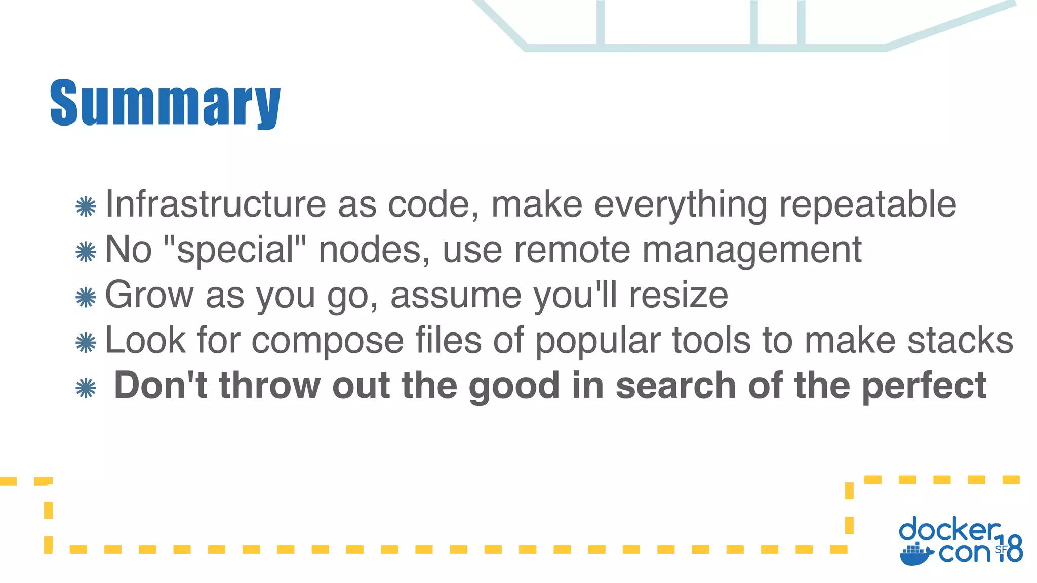Summary Infrastructure as code, make everything repeatable No "special" nodes, use remote management Grow as you go, assume you'll resize Look for compose files of popular tools to make stacks Don't throw out the good in search of the perfect 