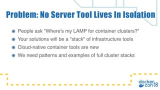 People ask "Where's my LAMP for container clusters?"
Your solutions will be a "stack" of infrastructure tools
Cloud-native container tools are new
We need patterns and examples of full cluster stacks
Problem: No Server Tool Lives In Isolation
 