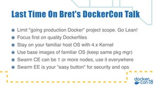 Limit "going production Docker" project scope. Go Lean!
Focus first on quality Dockerfiles
Stay on your familiar host OS with 4.x Kernel
Use base images of familiar OS (keep same pkg mgr)
Swarm CE can be 1 or more nodes, use it everywhere
Swarm EE is your "easy button" for security and ops
Last Time On Bret's DockerCon Talk
 