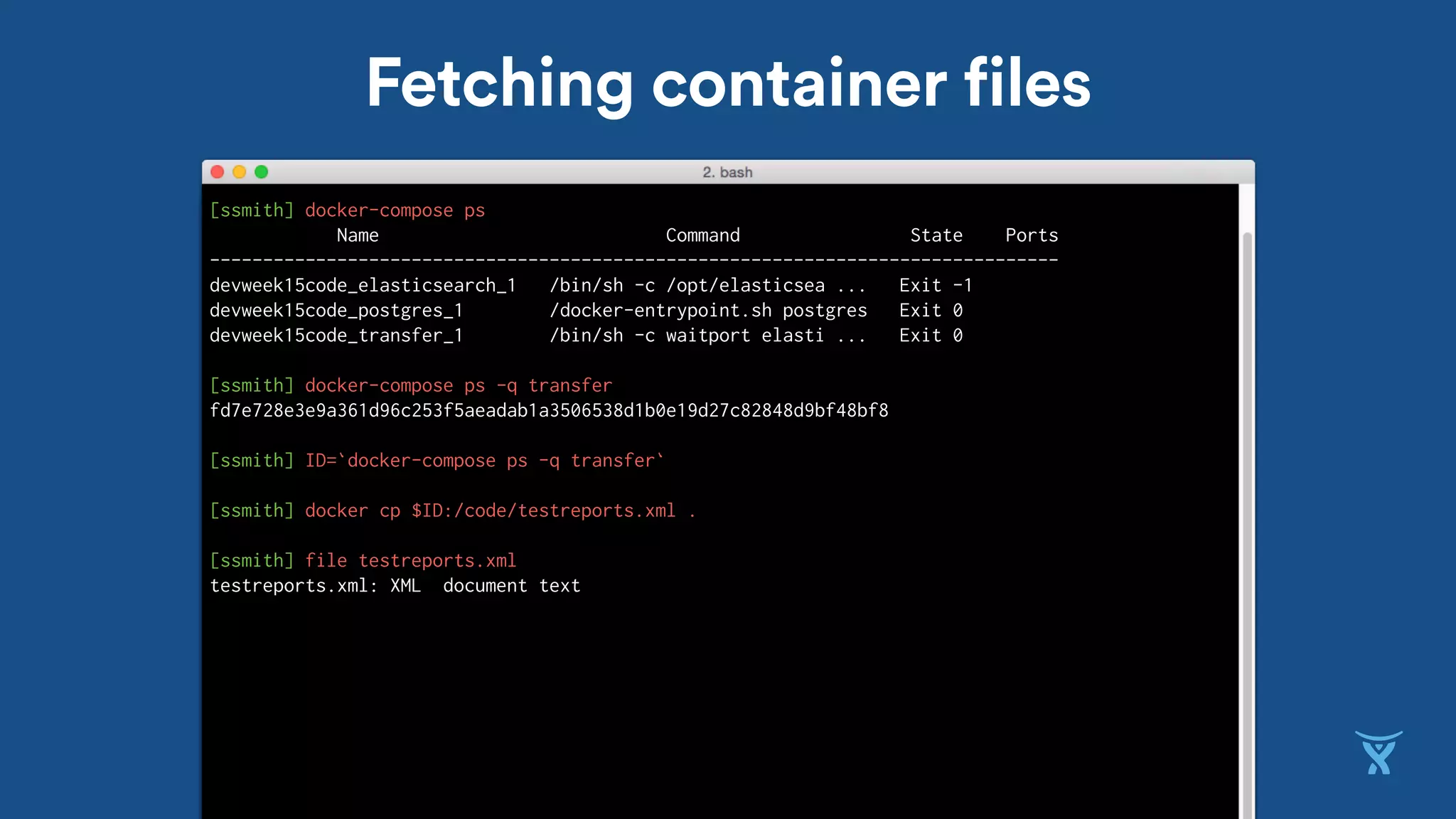Fetching container files
[ssmith] docker-compose ps
Name Command State Ports
--------------------------------------------------------------------------------
devweek15code_elasticsearch_1 /bin/sh -c /opt/elasticsea ... Exit -1
devweek15code_postgres_1 /docker-entrypoint.sh postgres Exit 0
devweek15code_transfer_1 /bin/sh -c waitport elasti ... Exit 0
[ssmith] docker-compose ps -q transfer
fd7e728e3e9a361d96c253f5aeadab1a3506538d1b0e19d27c82848d9bf48bf8
[ssmith] ID=`docker-compose ps -q transfer`
[ssmith] docker cp $ID:/code/testreports.xml .
[ssmith] file testreports.xml
testreports.xml: XML document text
 
