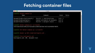 Fetching container files
[ssmith] docker-compose ps
Name Command State Ports
--------------------------------------------------------------------------------
devweek15code_elasticsearch_1 /bin/sh -c /opt/elasticsea ... Exit -1
devweek15code_postgres_1 /docker-entrypoint.sh postgres Exit 0
devweek15code_transfer_1 /bin/sh -c waitport elasti ... Exit 0
[ssmith] docker-compose ps -q transfer
fd7e728e3e9a361d96c253f5aeadab1a3506538d1b0e19d27c82848d9bf48bf8
[ssmith] ID=`docker-compose ps -q transfer`
[ssmith] docker cp $ID:/code/testreports.xml .
[ssmith] file testreports.xml
testreports.xml: XML document text
 