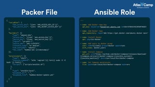 Packer File
{
"variables": {
"aws_access_key": "{{env `AWS_ACCESS_KEY_ID`}}",
"aws_secret_key": "{{env `AWS_SECRET_ACCESS_KEY`}}"
},
"builders": [{
"type": "amazon-ebs",
"access_key": "{{user `aws_access_key`}}",
"secret_key": "{{user `aws_secret_key`}}",
"region": "us-east-1",
"source_ami": "ami-1c247d74",
"instance_type": "m1.medium",
"ssh_username": "ubuntu",
"ami_name": "bamboo-ami {{timestamp}}"
}],
"provisioners": [{
"type": "shell",
"execute_command": "echo 'vagrant'|{{.Vars}} sudo -S -E
bash '{{.Path}}'",
"scripts": ["scripts/ansible.sh"]
},
{
"type": "ansible-local",
"playbook_dir": ".",
"playbook_file": "bamboo-docker-update.yml"
}
]
}
---
- name: Add Docker repo key
apt_key: keyserver=keyserver.ubuntu.com id=36A1D7869245C8950F966E9
- name: Add Docker repo
apt_repository: repo='deb https://get.docker.com/ubuntu docker main’
- name: Install Docker
apt: pkg=lxc-docker
- name: Add users to docker group
user: name={{item}} groups=docker append=yes
with_items: docker_users
- name: Install Compose
get_url: url="https://github.com/docker/compose/releases/download/
{{compose_version}}/docker-compose-{{ansible_system}}-
{{ansible_machine}}" dest=/usr/local/bin/docker-compose
- name: Set Compose permissions
file: path=/usr/local/bin/docker-compose mode=a+x
Ansible Role
 