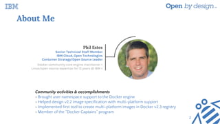 About Me
Phil Estes
Senior Technical Staff Member
IBM Cloud, Open Technologies
Container Strategy/Open Source Leader
Docker community core engine maintainer <
Linux/open source expertise for 15 years @ IBM <
Community activities & accomplishments
> Brought user namespace support to the Docker engine
> Helped design v2.2 image specification with multi-platform support
> Implemented first tool to create multi-platform images in Docker v2.3 registry
> Member of the “Docker Captains” program
2
 