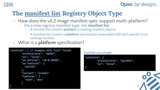 The manifest list Registry Object Type
• How does the v2.2 image manifest spec support multi-platform?
• Via a new registry manifest type: the manifest list
• A manifest list contains pointers to existing manifest objects
• A manifest list contains a platform specification associated with each pointer to an
existing manifest
• What is a platform specification?
"platform": { // example with *all* fields
"architecture": "amd64",
"os": "linux",
"os.version": "10.0.10586",
"os.features": [
"win32k"
],
"variant": "armv6l"
"features": [
"sse4", "aes"
]
}
"platform": {
"architecture": "ppc64le",
"os": "linux",
}
Could be very simple:
4
 