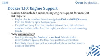 Docker 1.10: Engine Support
• Docker 1.10 included rudimentary engine support for manifest
list objects:
• Engine checks manifest list entries against GOOS and GOARCH values
from the Docker engine host platform
• If a platform entry from the manifest list matches, that reference
manifest is then pulled from the registry and used as that name:tag
locally
• Why rudimentary?
• Is not (yet) using the feature or variant fields to make
determinations against the local host platform/architecture
• Potentially more important for embedded platforms than server-
oriented platforms
5
 