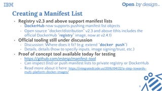 Creating a Manifest List
• Registry v2.3 and above support manifest lists
• DockerHub now supports pushing manifest list objects
• Open source “docker/distribution” v2.3 and above (this includes the
official DockerHub “registry” image, now at v2.4.1)
• Official tooling still under discussion
• Discussion: Where does it fit? (e.g. extend “docker push”)
• Details, details (how to specify inputs, image signing/trust, etc.)
• Proof of concept tool available today for testing
• https://github.com/estesp/manifest-tool
• Can inspect (list) or push manifest lists to private registry or DockerHub
• Read more about it here: https://integratedcode.us/2016/04/22/a-step-towards-
multi-platform-docker-images/
6
 
