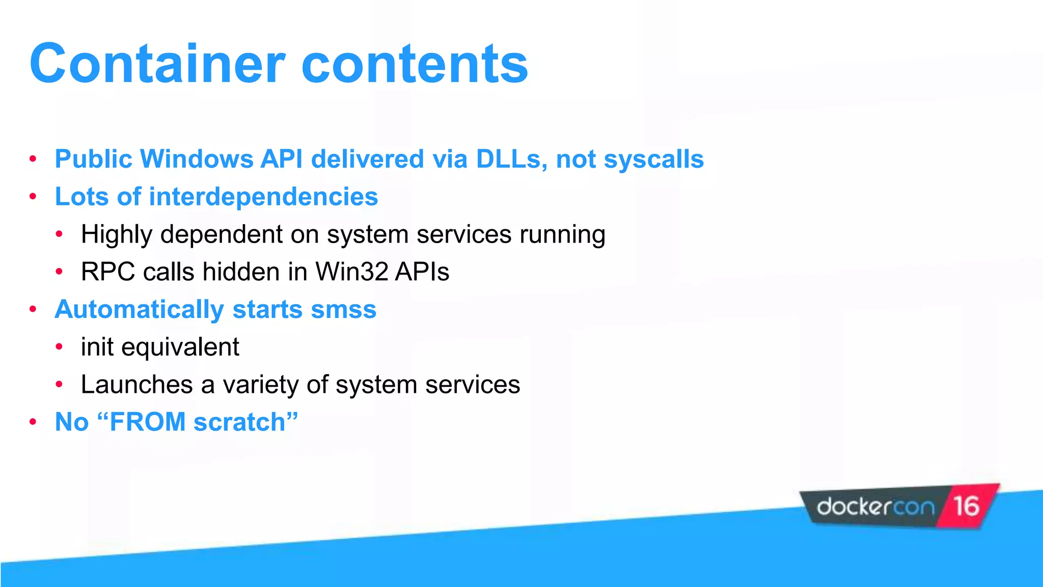 Container contents
• Public Windows API delivered via DLLs, not syscalls
• Lots of interdependencies
• Highly dependent on system services running
• RPC calls hidden in Win32 APIs
• Automatically starts smss
• init equivalent
• Launches a variety of system services
• No “FROM scratch”
 