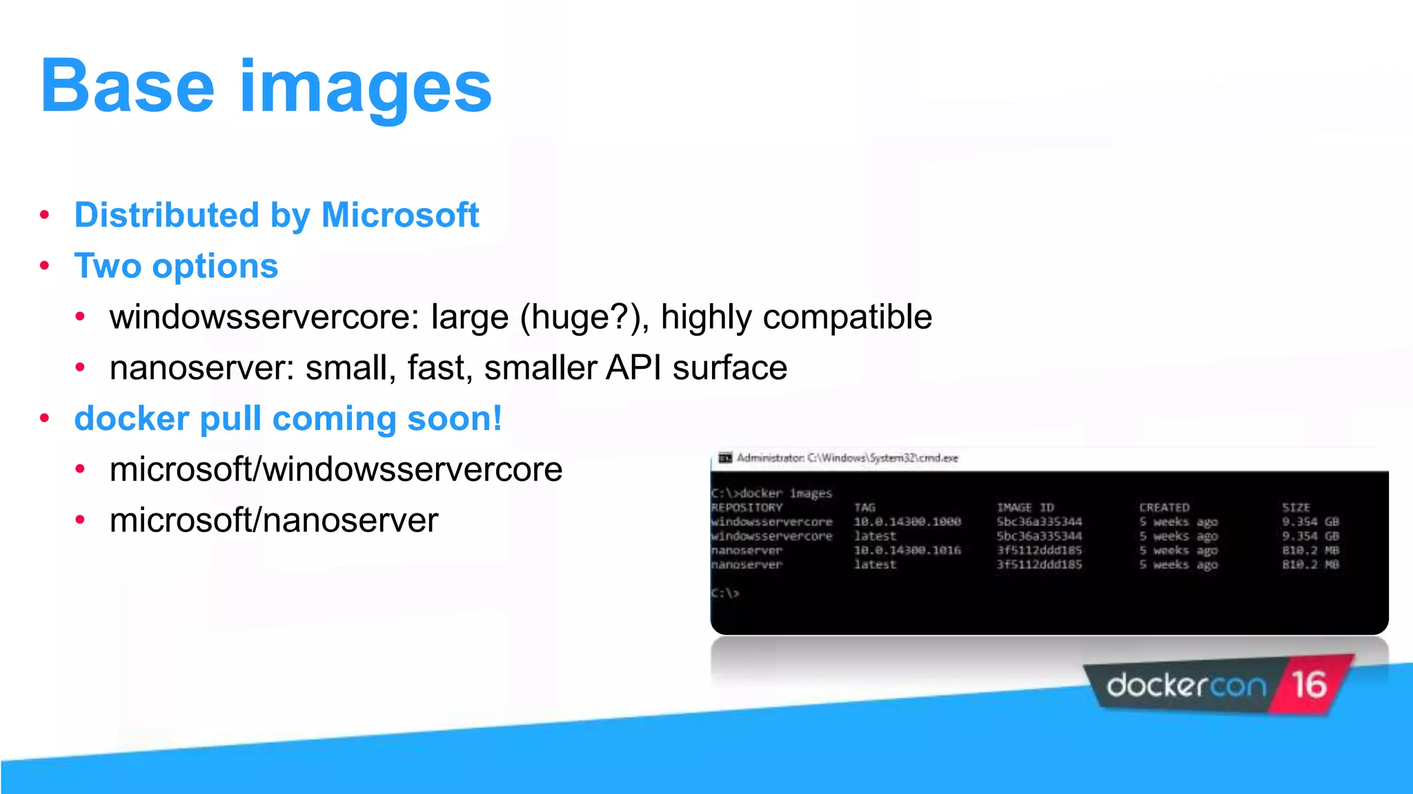Base images
• Distributed by Microsoft
• Two options
• windowsservercore: large (huge?), highly compatible
• nanoserver: small, fast, smaller API surface
• docker pull coming soon!
• microsoft/windowsservercore
• microsoft/nanoserver
 