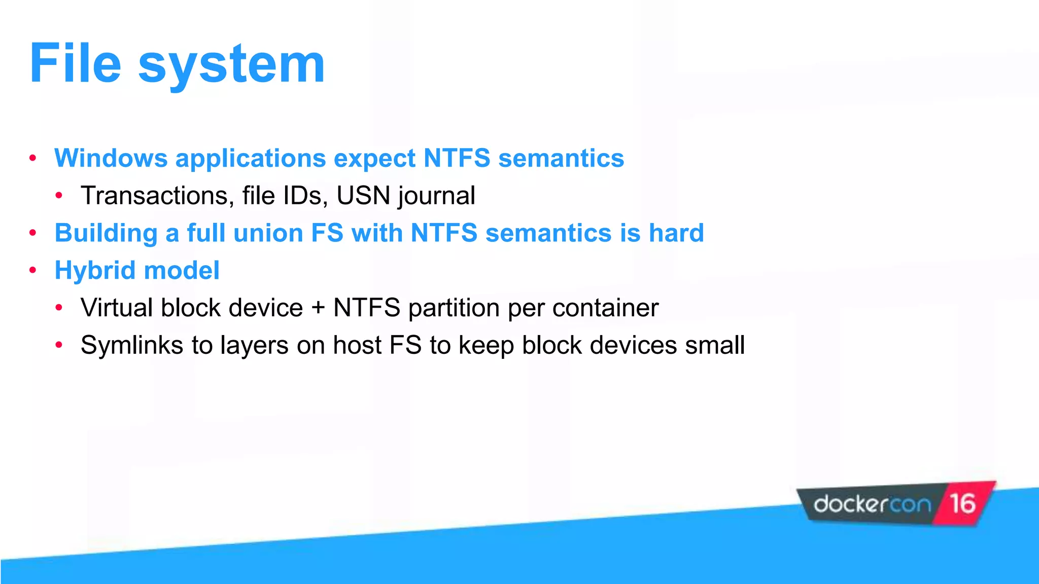 File system
• Windows applications expect NTFS semantics
• Transactions, file IDs, USN journal
• Building a full union FS with NTFS semantics is hard
• Hybrid model
• Virtual block device + NTFS partition per container
• Symlinks to layers on host FS to keep block devices small
 