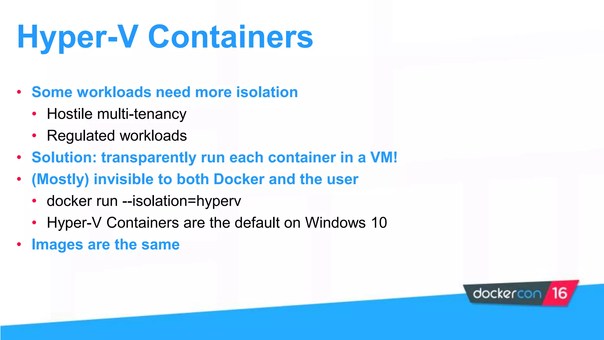 Hyper-V Containers
• Some workloads need more isolation
• Hostile multi-tenancy
• Regulated workloads
• Solution: transparently run each container in a VM!
• (Mostly) invisible to both Docker and the user
• docker run --isolation=hyperv
• Hyper-V Containers are the default on Windows 10
• Images are the same
 