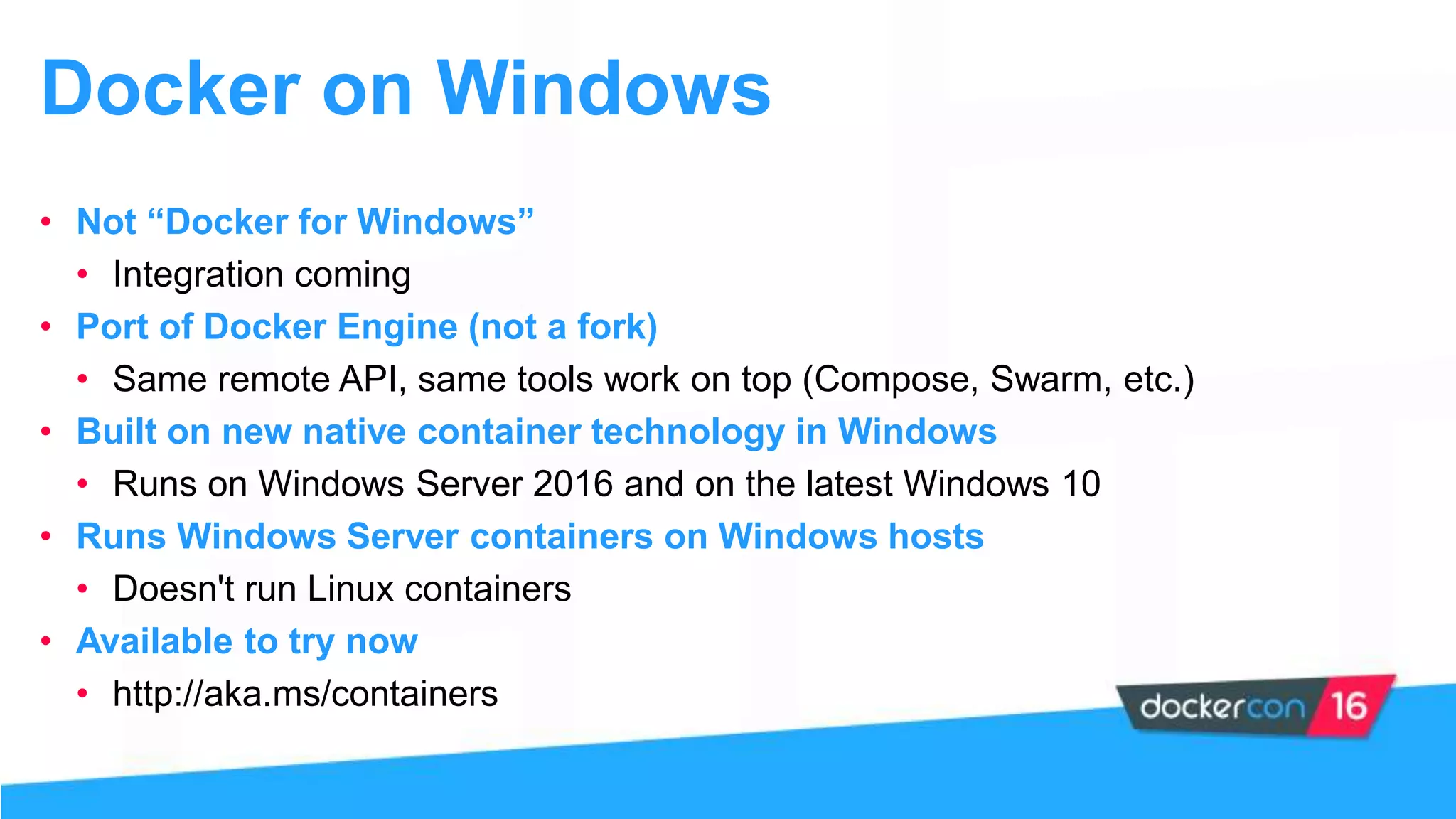 Docker on Windows
• Not “Docker for Windows”
• Integration coming
• Port of Docker Engine (not a fork)
• Same remote API, same tools work on top (Compose, Swarm, etc.)
• Built on new native container technology in Windows
• Runs on Windows Server 2016 and on the latest Windows 10
• Runs Windows Server containers on Windows hosts
• Doesn't run Linux containers
• Available to try now
• http://aka.ms/containers
 