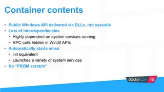 Container contents
• Public Windows API delivered via DLLs, not syscalls
• Lots of interdependencies
• Highly dependent on system services running
• RPC calls hidden in Win32 APIs
• Automatically starts smss
• init equivalent
• Launches a variety of system services
• No “FROM scratch”
 