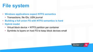 File system
• Windows applications expect NTFS semantics
• Transactions, file IDs, USN journal
• Building a full union FS with NTFS semantics is hard
• Hybrid model
• Virtual block device + NTFS partition per container
• Symlinks to layers on host FS to keep block devices small
 