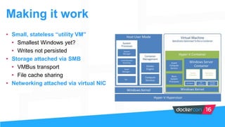 Making it work
• Small, stateless “utility VM”
• Smallest Windows yet?
• Writes not persisted
• Storage attached via SMB
• VMBus transport
• File cache sharing
• Networking attached via virtual NIC
 
